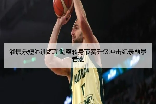 潘展乐短池训练新调整转身节奏升级冲击纪录前景看涨